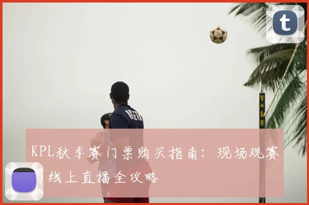 KPL秋季赛门票购买指南：现场观赛与线上直播全攻略