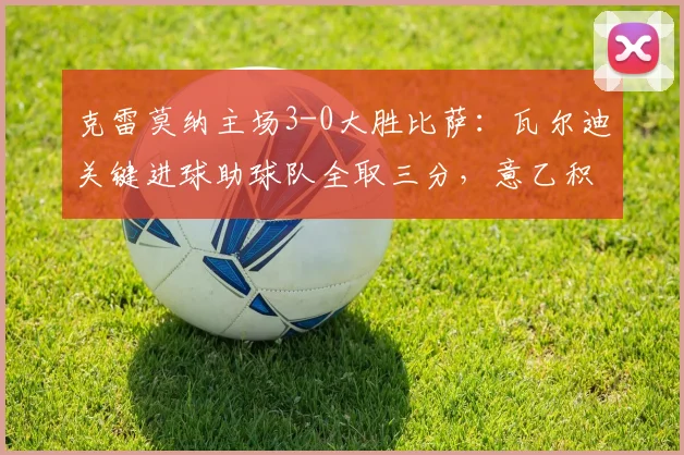 克雷莫纳主场3-0大胜比萨:瓦尔迪关键进球助球队全取三分,意乙积分榜形势分析