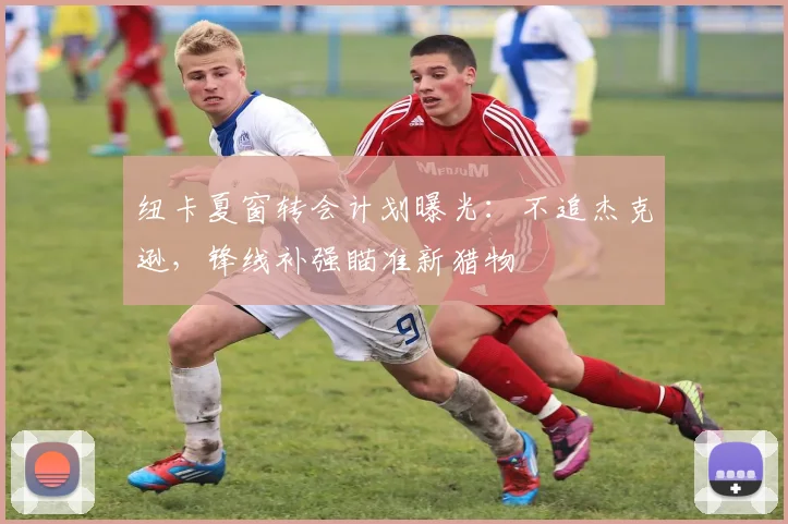 纽卡夏窗转会计划曝光:不追杰克逊,锋线补强瞄准新猎物