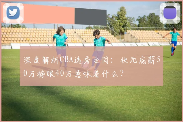 深度解析CBA选秀合同：状元底薪50万榜眼40万意味着什么？