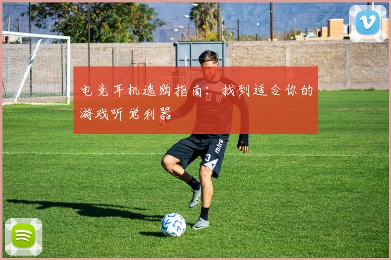 电竞耳机选购指南：找到适合你的游戏听觉利器