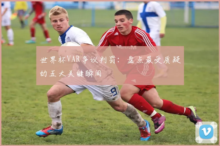 世界杯VAR争议判罚:盘点最受质疑的五大关键瞬间