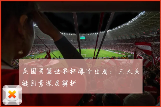 美国男篮世界杯爆冷出局,三大关键因素深度解析