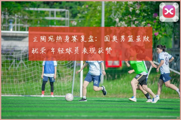 立陶宛热身赛复盘：国奥男篮虽败犹荣 年轻球员表现获赞