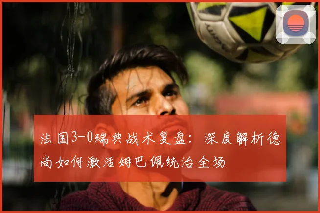 法国3-0瑞典战术复盘:深度解析德尚如何激活姆巴佩统治全场
