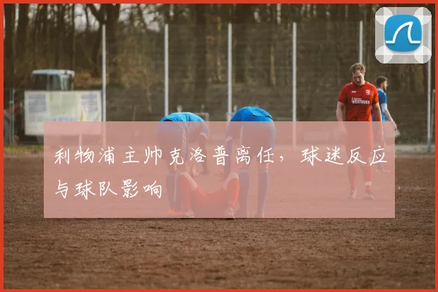 利物浦主帅克洛普离任，球迷反应与球队影响