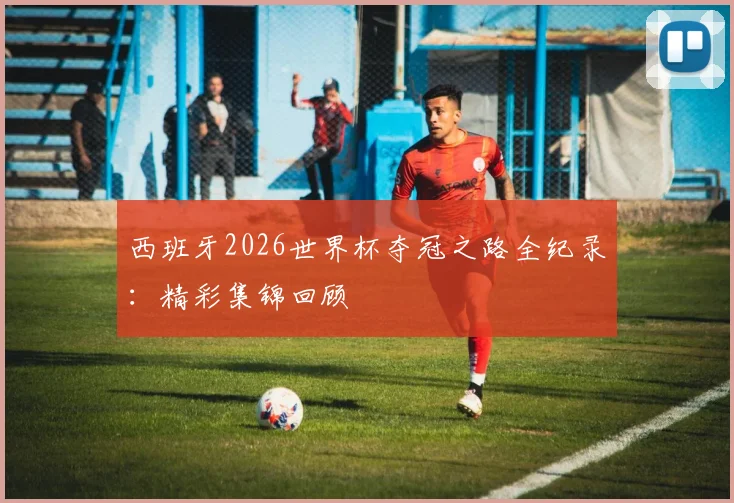 西班牙2026世界杯夺冠之路全纪录：精彩集锦回顾
