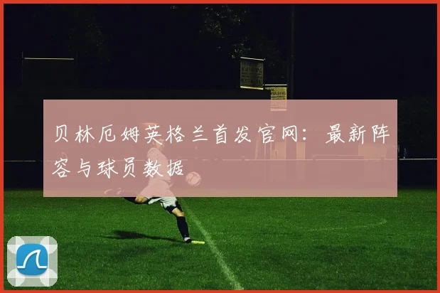 贝林厄姆英格兰首发官网：最新阵容与球员数据