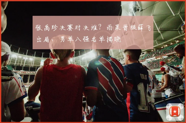 张禹珍决赛对决谁？雨果晋级薛飞出局，男单八强名单揭晓
