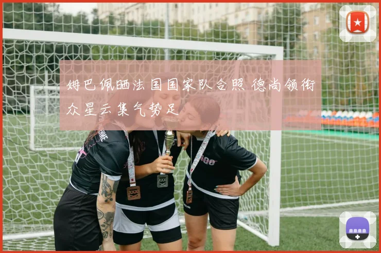 姆巴佩晒法国国家队合照 德尚领衔众星云集气势足