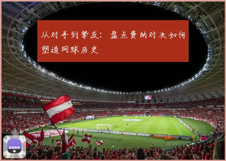 从对手到挚友：盘点费纳对决如何塑造网球历史