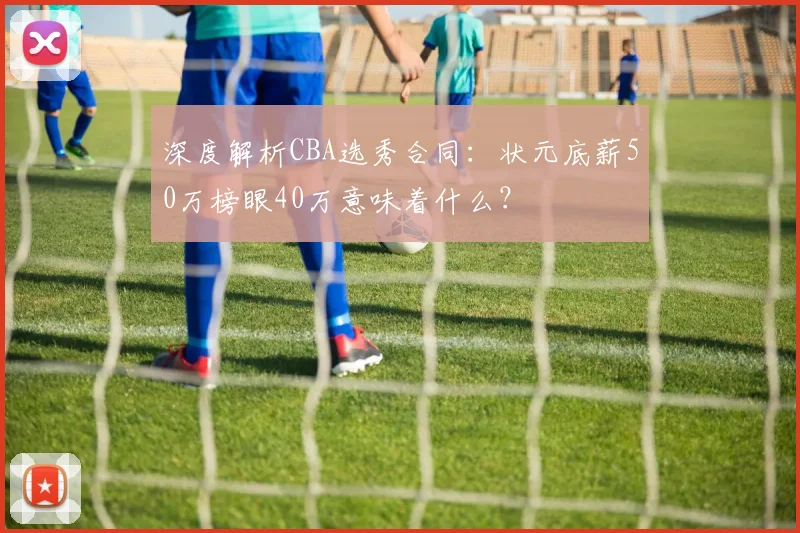 深度解析CBA选秀合同:状元底薪50万榜眼40万意味着什么?