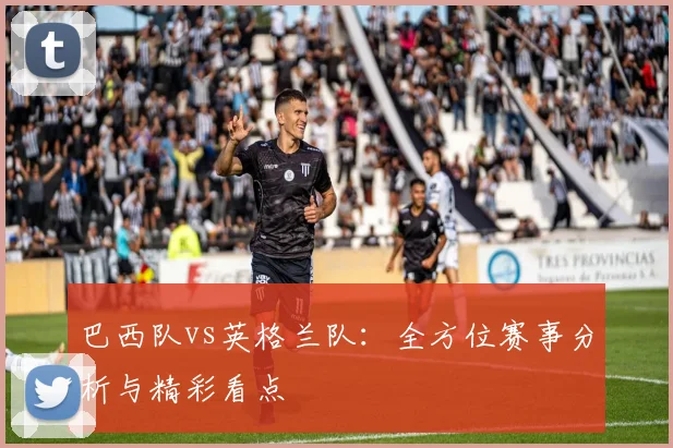 巴西队vs英格兰队:全方位赛事分析与精彩看点