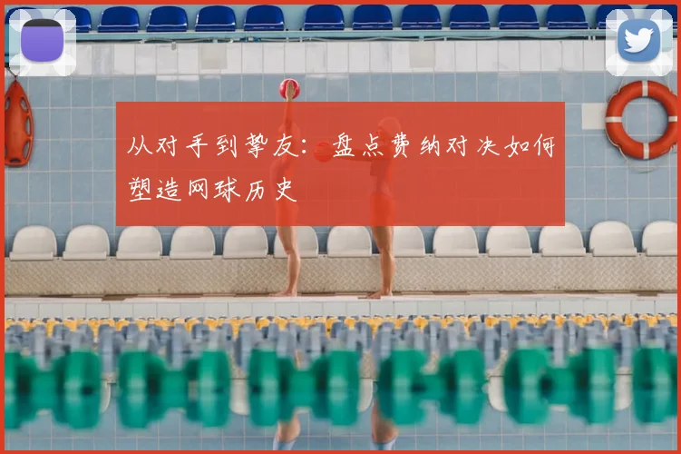 从对手到挚友：盘点费纳对决如何塑造网球历史