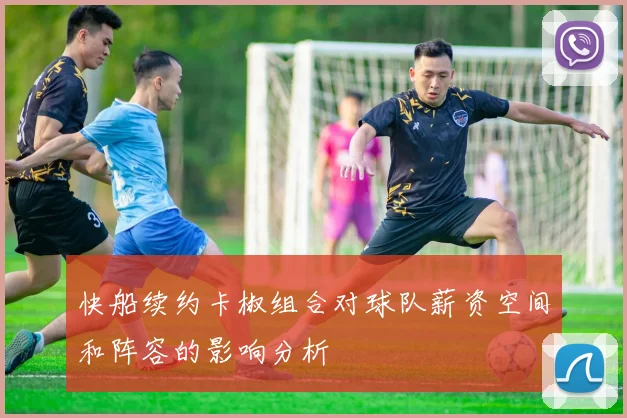 快船续约卡椒组合对球队薪资空间和阵容的影响分析