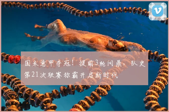 国米意甲夺冠!提前3轮问鼎,队史第21次联赛称霸开启新时代