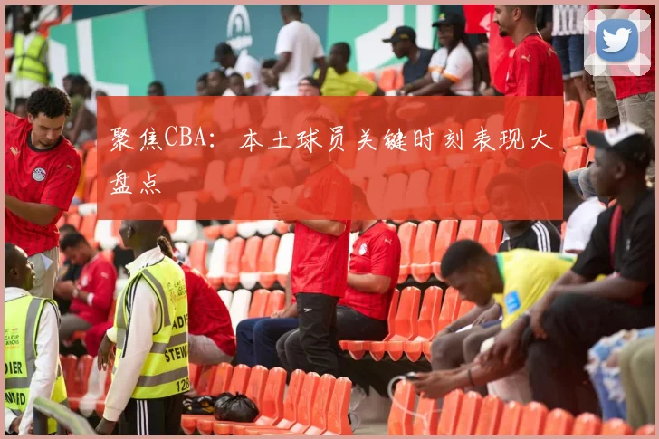 聚焦CBA：本土球员关键时刻表现大盘点